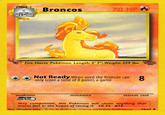 Broncos Fire Horse Pokémon. Length:57" Weight: 209 Ibs.8 Not Ready When used the Broncos canQ only score a total of 8 points a game weakness resistance retreat cost Very competitive, this Pokémon will chose onything that moves fast in the hopes of racing it. L. 33 #78 Dus Mitsuhiro AritsP6, 99