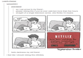 -want-cheese lumos5001 ziverdavid so I can prove to my friend please reblog this if you've ever watched more than five hours straight of a single television series. she thinks I'm insane. Yeah Next episode. clich NETFLIX Youve been watching for eighteen consecutive hours, are you oh? No.Send help heumonster.tumblr hello darkness my old friend... I feel like I should reblog this infinitely