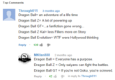 Top Comments Through011 3 months ago Dragon Ball- an adventure of a life time Dragon Ball Z-A lot of powering up Dragon Ball GT...a fanfiction gone wrong Dragon Ball Z Kai- less Fillers more on Story Dragon Ball Evolution- W-- were Hollywood thinking Reply . 139 MKfan888 2 months ago Dragon Ball - Everyone has a purpose. Dragon Ball Z = Only saiyans can fight the battles. Dragon Ball GT If you're not Goku, you're screwed Reply . 42 inreply to Througho11