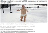 Sleepwalker statue at US campus awakens AP A lifelike sculpture of a nearly-nude man walking in snow has drawn a mixed reaction from students at a Massachusetts college. The artwork, entitled Sleepwalker, depicts a somnambulant in nothing but underwear at Wellesley College Nearly 300 people have signed a petition to have the statue removed The work, on campus to promote a forthcoming exhibition, is designed to trigger "unexpected new ideas", the college president said.