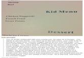 Shrimp Beef Kid Menu Chicken Nugger(6) French Fried Sweer Potato Dessert ice Creanm time-sponges You sit at the restaurant with your young son, he says he is hungry. You agree to get him dinner. You open up to the kids menu, your child is far to young for adult food. Chicken nugger stares at you from the page. You don't understand. Your palms get sweaty and your son complains. He says he is hungry. Your mind strains, searching for an answer in a world of sweer potato and french fried. You try to order the chicken nugger, but you cannot. The words cannot escape your lips. Your son is hungry, he complains. The waitress stares at you, her head a spinning chicken nugger, her arms swinging french fried. Your son cries the tears of a 0 chicken nugger-less child. In your mind you scream. It is raining sweer potato now, you have french fried engraved on your left temple and you do not understand. Your son weeps in the corner, he is starving. Starving for the chicken nugger. Source: stantanic