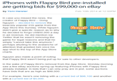 iPhones with Flappy Bird pre-installed are getting bids for $99,000 on eBay by Yoni Heisler Feb 10th 2014 at 12:00PM In case you missed the news, the creator of Flappy Bird Dong Nguyen decided to remove the bizarrely popular iOS game from the App Store this Sunday. While Nguyenan UT didn't give a specific reason as to why he decided to forgo US$50,000 a day in ad revenue, he did mention via Twitter that he wasn't removing the game for legal reasons and that he simply "cannot take this anymore," perhaps alluding to the avalanche of attention that greeted him once his app shot to the top of the App Store charts Nguyen also made a point of noting that Flappy Bird wasn't being put up for sale to other developers In the wake of Flappy Bird's removal from the App Store, Monday morning saw a few eBay auctions spring up featuring iPhones with Flappy Bird already installed. In bids that I can only pray are in jest, some auctions have bids that are as high as $99,000 For example, here's one listing with a current bid of $98,100 and another with a current bid of $5,000