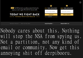 FACT: The NSA has built a surveillance network that has the CALL YOUR LEGISLATORS! EMAIL YOUR LEGISLATORS! capacity to reach roughly 75% of all U.S. Internet trathc. YOUR PHONE NUMBER YOUR EMAIL ADDRESS TODAY WE FIGHT BACK WWW.THE DAY WEFIGHTBACK ORG CONTINUE SEND A MESSAGE Powered by ⓧtwilio (privacy policy) PRIVACY POLICY NOT IN THE USA CALLS PLACED: 3 EMAILS SENT: 884 Nobody cares about this. Nothing will stop the NSA from spying us Not a partition, not any kind of email or communit y. Now get this annoying s--- off derpibooru