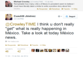 Michael Crowley @CrowleyTIME 13 de feb. Remarkable how many critics of Mexico's president seem to believe l must have literally taken a bribe to write a positive story about him Responder t Retwittear ★Favorito Más Cuauhti Jiménez *、塩seguir @cuauhtlijv @CrowleyTIME I think u don't really "get" what is really happening in México. Take a look at today México news. Ver traducción Responder t. Retwittear ★Favorito Más 46 42 11:32 - 13 de feb. de 2014