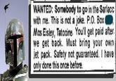 WANTED: Somebody to go in the Sarlacc with me. This is not a joke. P.O. Box Mos Eisley, Tatooine. You'll get paid after we get back. Must bring your own jet pack. Safety not guaranteed. I have only done this once before