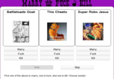 MAYFUCK KILL Battletoads Goat This Cheeto Super Robo Jesus is Cheeto i now a meme Miay F--- Kill Marry F--- Kill Marry F--- Kill Skip Pick one of the above to marry, one to f---, and one to kill. Choose wisely!