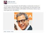 about an hour ago The idea is to occupy Facebook with Jeff Goldblum, breaking the monotony of science, politics, and the Olympics. If you Like this post, you will be given a Jeff Goldblum and you have to publish a Jeff Goldblum with this text. Rebecca Jayne Harper gave me a: Jeff Goldblum Unlike Comment Share