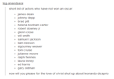 nandsa short list of actors who have not won an oscar o james dean o johnny depp o brad pitt o helena bonham carter o robert downey jr o glenn close o will smith o samuel I jackson o liam neeson o sigourney weaver o tom cruise o julianne moore o ralph fiennes o laura linney o ed harris o gary oldman now will you please for the love of christ shut up about leonardo dicaprio text font