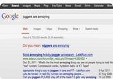 +Sam Search Images Maps Play YouTube News Gmail Drive Calendar Mo Google ioggers are annoying More ▼ Search tools Web Images Maps Shopping About 4,750,000 results (0.20 seconds) Did you mean: n------ are annoying Most annoying hobby-jogger accessory - LetsRun.com www.letsrun.com/forum/flat read.php?thread-4382502 ▼ Dec 31, 2011- What's the the most annoying thing you see on people trying to look like "real" runners: Compression socks, hydration belts, or KT Tape? appropriate thing to say to joggers in lane one??? - LetsRun.com Lets be honest. In real life, runners are annoying people... Can you joggers PLEASE stay off of the roads? It gets very annoying 18 Jul 2008 9 Apr 2011 27 Aug 2009