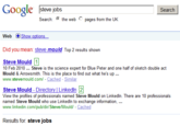 Google steve jobs Search Search: the web pages from the UK Web Show Options Did you mean: steve mould Top 2 results shown Steve Mould 10 Feb 2010 Steve is the science expert for Blue Peter and one half of sketch double act Mould & Arrowsmith. This is the place to find out what he's up www.stevemould.com/ - Cached - Similar Steve Mould - Directory | Linkedin 2 View the profiles of professionals named Steve Mould on Linkedln. There are 10 professionals named Steve Mould who use Linkedln to exchange information, www.linkedin.com/pub/dir/Steve/Mould/ Cached Results for: steve jobs