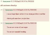 Anonymous 01/13/08(Sun)01:08:30 No.50802928 self-conciousness thread go >> Anonymous 01/13/08(Sun)01:10:38 No.50803088 i can no longer figure out how it was staying up before i read that what in gods name have you just done. >> □ Anonymous 01/13/08(Sun)01:10:45 No.50803 100 You are now aware of your tongue You are now manually breathing