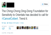 42e.png Follow The Ching-Chong Ding-Dong Foundation for Sensitivity to Orientals has decided to call for #Cance!Colbert. Trend it. Reply t. Retweet ★ Favorite More RETWEETS FAVORITES 127 73 4:55 PM-27 Mar 2014