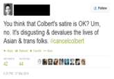 18b.png Follow You think that Colbert's satire is OK? Um no. It's disgusting & devalues the lives of Asian & trans folks. #cance|colbert Reply t. Retweet ★ Favorite More RETWEETS FAVORITES 42 6:35 PM-27 Mar 2014