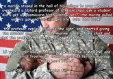a marine stoped in the hall of his collage to pray when he overheard a libtard profesor of atheism class ask a student "did u qet ur obamacare birth control yet?" the marine pulled out his gun and said im pro life f take that back! the profesor replied Dislam is the light" and started aiving the student an abortion the marine riped off his shirt and shot the profesor 55 tmes saving the precious baby, who he named Freedom ons the marine riped off his shirt and 18 years later baby Freedom arew up to be a MARINE and saved america from malia obama's socialist terrorism group make more 9l11s sam pler fil