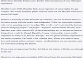 Hello there, Mozilla Firefox user. Pardon this interruption of your OkCupid experience. Mozilla's new CEO, Brendan Eich, is an opponent of equal rights for gay couples. We would therefore prefer that our users not use Mozilla software to access OkCupid. Politics is normally not the business of a website, and we all know there's a lot more wrong with the world than misguided CEOs. So you might wonder why we're asserting ourselves today. This is why: we've devoted the last ten years to bringing people- all people-together. If individuals like Mr. Eich had their way, then roughly 8% of the relationships we've worked so hard to bring about would be illegal. Equality for gay relationships is personally important to many of us here at OkCupid. But it's professionally important to the entire company. OkCupid is for creating love. Those who seek to deny love and instead enforce misery, shame, and frustration are our enemies, and we wish them nothing but failure If you want to keep using Firefox, the link at the bottom will take you through to the site. However, we urge you to consider different software for accessing OkCupid: