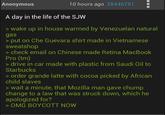 0 hours ago 28446751 Anonymous A day in the life of the SJW >wake up in house warmed by Venezuelan natural gas >put on Che Guevara shirt made in Vietnamese sweatshop check email on Chinese made Retina MacBook Pro (tm) >drive in car made with plastic from Saudi Oil to Starbucks >order grande latte with cocoa picked by African child slaves >wait a minute, that Mozilla man gave chump change to a law that was struck down, which he apologized for? OMG BOYCOTT NOW