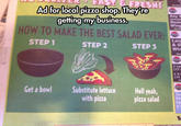 Adffor llocalipizza shop iheyr getting my business. Doze wing HOW TO MAKE THE BEST SALAD EVER: Larg & 0 Win STEP 1 STEP 2 STEP3 W 2 Lan (12 2 X-1 (16 Get a bowl Substitute lettuce with pizza Hell yeah, pizza salad 2p Co 2 5