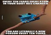 EVERY TEN YEARS EVERY ATONM IN YOUR BODY HAS CHANGED YOU ARE LITERALLY A NEW PERSON EVERY TEN YEARS MEMEFUL.COM