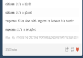 citizen: it's a bird! citizen: it's a plane! *superman flies down with kryptonite between his teeth* superman: it's a metaphor #tfios #fp #THIS IS THE ONLY ONE WORTH REBLOGGING THAT I'VE SEEN SO F/ 37,872 notes