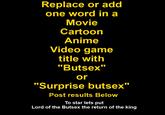 Insert Title Replace or add one word in a Movie Cartoorn Anime Video game title with "Butsex or "Surprise butsex" Post results Below To star lets put Lord of the Butsex the return of the king
