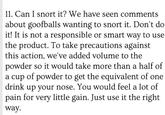 11. Can I snort it? We have seen comments about goofballs wanting to snort it. Don't do it! It is not a responsible or smart way to use the product. To take precautions against this action, we've added volume to the powder so it would take more than a half of a cup of powder to get the equivalent of one drink up your nose. You would feel a lot of pain for very little gain. Just use it the right way
