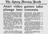 No. 45.478 First Publlshed 1831 Tolophone: Business 2 0944; Classifieds 282 1122 32 pages 30 cents Monday, October 3, 1983 Atari video games take plunge into concrete WITH the video-game business gone microcomputer retail franchisors. sour, some manufacturers have been ComputerLand, says the industrv has dumping their excess game cartridges gone through unparalleled g wh on the market at depressed prices. during the world-wide recession ands Now Atari Inc, the leading video expected to continue as a gtuwth game manufacturer, has taken dump ndustry into the forseeable future. ing one step further. ComputerLand started in 197. and The company has dumped 14 truck- loads of discarded game cartridges and other computer equipment at the city landfi in Alamogordo, New has now grown to some 500 store. n 25 countries. But what may be true for the S Mexico. Guards kept reporters andmarket is not necessarily the same tor spectators away from the area as e local industry. According to ome workers poured concrete over the retailers, sales here have just not taken dumped merchandise. off in the way they have overseas Atari lost SUS310.5 million in the However, in Australia, Computer second quarter of the current fisca Land says that the last year has seen a year, largely because of a sharp drop 100 per cent increase in sales and that in video game sales. this type of growth is expected f. r e next few years. Despite growing pessimism about the future of the local micrcomputer market, one of the country's leading There are now 18 stores in Au and there are a further 10 fran 、. planned for 1984.
