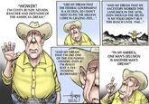 "LIKE MY DREAM THAT "HOWDY! 'M CLIVEN BUNDY, NEVADA RANCHER AND DEFENDER OF THE AMERICAN DREAM." "AND MY DREAM THAT MY THE FEDERAL GOVERNMENT ANCESTORS WORKED THIS LAND BACK IN THE 1870s, EVEN THOUGH THE TRUTH IS MY FOLKS DIDN'T BUY THIS RANCH UNTIL 1948... IS A FICTION, SO I DONT NEED TO PAY THE MILLION I OWE IN GRAZING FEES..." IN MY AMERICA ONE MAN'S DELUSION IS ANOTHER MAN'S DREAM! "AND MY DREAM THAT I'M LIKE ONE OF THE FOUNDING FATHERS, EVEN IF I'M REALLY JUST A TAX- EVADING BLOWHARD." 0
