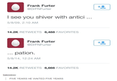 Frank Furter @DrFNFurter I see you shiver with antici .. 5/8/09, 2:10 AM 14.2K RETWEETS 6,488 FAVORITES Frank Furter @DrFNFurter pation. .. 5/8/14, 12:24 AM 14.2K RETWEETS 6,666 FAVORITES baiovevo FIVE YEARS HE WAITED FIVE YEARS