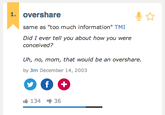 1. overshare same as "too much information" TMI Did I ever tell you about how you were conceived? Uh, no, mom, that would be an overshare by Jim December 14, 2003 ub 134 36