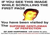 IF YOU SEE THIS IMAGE WHILE SCROLLING THE FIRST PAGE You have been visited by The supREME GENTLEMAN OF PERFECTION GF AND HAPPINESS will come to you, but ONLY if you post THANK YOU SUPREME GENTLEMAN in this thread.