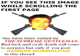 IF YOU SEE THIS IMAGE WHILE SCROLLING THE FIRST PAGE You have been visited by THE SUPREME GENTLEMAN Bad luck and swift death will come to normies but only if you post REMOVE NORMALFAG in this thread