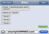 eff.jpg Messages Alex Edit Dude, I ducking hate auto correct Damn it! duck! *duck! *duck! duck! Goose! ( smartph0WNED.com Send