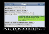 84d.jpg Messages Zach Edit What the duck is your problem?! God donut, I ment duck. My ducking phone won't let me ducking cuss! I know we're supposed to be mad at eachother and everything, but this is too funny!:) Shut up, you ducking shut head. You know what? Screw this. Bye AUTOCORRECT Ducking you over one way or another. smosh.com