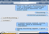 5:18 PM 58% [ P Messages Edit Now I'm off to ducking toys r us. I thought I could get out of it but dammit, no such luck. Ducking FFFFFUCKING! Lol@ducking Lmao l need some weed, some Ativan, and a ducking vacation Omg ducking again. I give up Message AUTO COWRECKS.COM