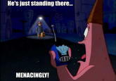 He's just standing there... MENACINGLY!