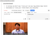 shercockandmycrotch: ctwolstenbeast: in norway we don't say "i love you" we say "jeg elsker deg" which translates to "i love you" i think that's very beautiful Translate From: Norwegan.detected ▼ To: English Translate French EnglishSpanish Norwegian - detected English Fr enchSpanish x jeg elsker deg I love you 妙- ldon't know whatl expected.
