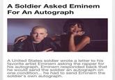 A Soldier Asked Eminem For An Autograph A United States soldier wrote a letter to his favorite artist Eminem asking the rapper for his autograph. Eminem responded back that he would send the soldier an autograph on one condition... he had to send Eminem the soldier's own autograph.