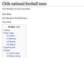 Chile national football team From Wikipedia, the free encyclopedia Dear Spain, LOL Say bye to the World Cup From Chile. Contents [hide] 1 History 2 Team image 2.1 Colours 2.2 Sponsors 2.3 Rivalries 2.4 Stadium 3 Coaching staff 4 Players 4.1 Current squad 4.2 Recent call-ups