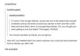 arceeofficial bubblenuggets: weasleysweaters: If I were in the Hunger Games I would use one of the parachutes and gift containers and put all kinds of poisonous berries in them and then climb trees and send them down to unsuspecting tributes. Oh, you thought you were getting a nice fruit salad? Think again. POISON. You should volunteer as tribute, you evil genius H-------- I just realized that if you were a sponsor you could just send poisoned food to tributes you didn't like (via ianpotato)