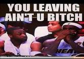 YOU LEAVING AINT U BITCH