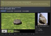 This is a concept or project early in development This item is here to gather feedback from the potential customers and begin building a community. If you like this project, feel free to rate it or favorite it. The voting here serves only to give the developer data and reactions and doesn't work toward getting the game distributed on Steam. Greenlight> Concepts Strange Panther Games's Workshop Rock Simulator 2014 Discussions 46 Announcements Comments 1184 46 Rock Simula!0% 2014 Genre: RPG Casual Simulation Free To Play Platforms PC Languages English Players Single-player Posted 22 Jun@ 5:50am Updated: 26 Jun @ 1:06am Rate ★Favorite Follow Share Add to Collection