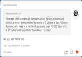squeakadeeks anonymous said average chef screams at 3 people a day" factoid actualy just statistical error. average chef screams at 0 people a day. Gordon Ramsey, who lives in a kitchen & screams over 10,000 each day, is an outlier adn should not have been counted did you just meme me Ask squeakadeeks a question 61 notes は
