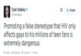 Tyler Oakley @tyleroakley Follow Promoting a false stereotype that HIV only affects gays to his millions of teen fans is extremely dangerous. わReply Retweet ★ Favorite More