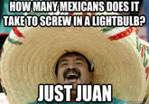 HOWMANY MEXICANS DOES IT TAKE TO SCREWIN A LIGHTBULB? JUST JUAN