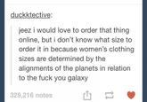 duckktective; jeez i would love to order that thing online, but i don't know what size to order it in because women's clothing sizes are determined by the alignments of the planets in relation to the fuck you galaxy 329,216 notes text font product line paper