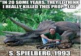 IN 20 SOME YEARS. THEYLL THINK IREALLY KILLED THIS PROP-LOL S.SPIELBERG,1993