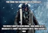 YOU THINK THAT DRUNKENNESS IS YOUR ALLY YOU MERELY ADOPTED BEING DRUNK, IWAS BORN INTO IT MOLDED BY IT, I DIDN'T SEE SOBRIETY UNTILI WAS ALREADY A MAN