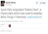 Garrett Wesley @gwesley2 Follow Sarah Palin originated "Eskimo flow", a rhyme style which was used to develop Bone Thugs n' Harmony. #palinrapfacts わReply Retweet * Favorite More RETWEET 8:42 PM - 15 May 2011