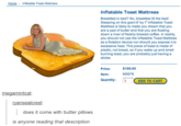 Home Inflatable Toast Mattress Inflatable Toast Mattress Breakfast in bed? No, breakfast IS the bed! Sleeping on this giant 6'by 7' Inlatable Toast Mattress is likely to make you dream that you are a pad of butter and that you are floating down a river of freshly brewed coffee. In reality, you should not use the Inflatable Toast Mattress as a flotation device nor should you expose it to excessive heat This piece of toast is made of plastic, not bread, so if you wake up and smell burning toast, you are probably just having a stroke Price: Item: Quantity: 1 $169.95 M5676 ADD TO CART megamintcat: ansealcrest: does it come with butter pillows is anyone reading that description