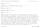 feelmetal-alchemistallhailtheiceb baby: a a-a- parents: oh, the baby's first words!! baby: a- aaa- al- parents: apple?? air?? baby: a- al- al- Source: donquixote-cora baby: Alchemy. The science of understanding, deconstructing, and reconstructing matter. However, it is not an all-powerful art; it is impossible to create something out of nothing. If one wishes to obtain something, something of equal value must be given. This is the Law of Equivalent Exchange, the basis of all alchemy. In accordance with this law, there is a taboo among alchemists: human transmutation is strictly forbidden - for what could equal the value of a human soul...? 5,229 notes